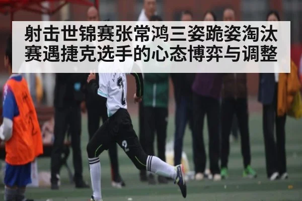 射击世锦赛张常鸿三姿跪姿淘汰赛遇捷克选手的心态博弈与调整